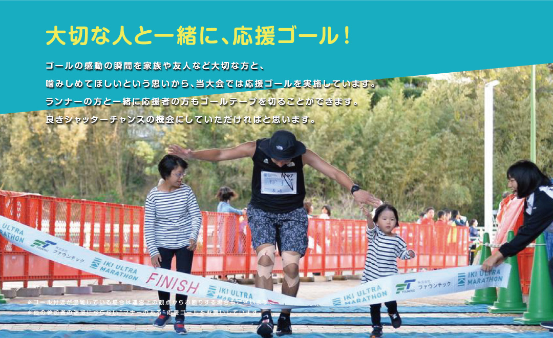 ゴールの感動の瞬間を家族や友人など大切な方と、噛みしめてほしいという思いから、当大会では応援ゴールを実施しています。ランナーの方と一緒に応援者の方もゴールテープを切ることができます。良きシャッターチャンスの機会にしていただければと思います。