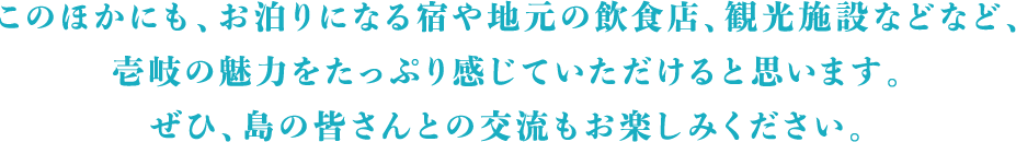 このほかにも、お泊りになる宿や地元の飲食店、観光施設などなど、壱岐の魅力をたっぷり感じていただけると思います。ぜひ、島の皆さんとの交流もお楽しみください。